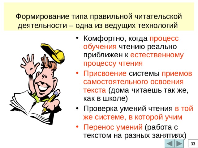 Формирование типа правильной читательской деятельности – одна из ведущих технологий Комфортно, когда процесс обучения чтению реально приближен к естественному процессу чтения Присвоение системы приемов  самостоятельного освоения текста (дома читаешь так же, как в школе) Проверка умений чтения в той же системе, в которой учим  Перенос умений (работа с текстом на разных занятиях) 33 