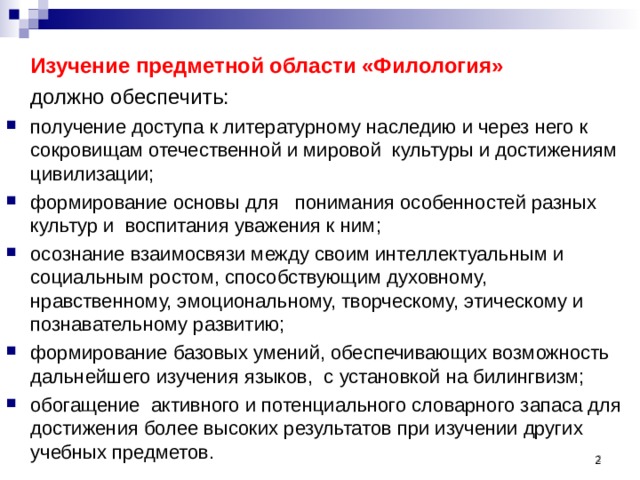  Изучение предметной области «Филология»   должно обеспечить: получение доступа к литературному наследию и через него к сокровищам отечественной и мировой  культуры и достижениям цивилизации; формирование основы для   понимания особенностей разных культур и  воспитания уважения к ним; осознание взаимосвязи между своим интеллектуальным и социальным ростом, способствующим духовному, нравственному, эмоциональному, творческому, этическому и познавательному развитию; формирование базовых умений, обеспечивающих возможность дальнейшего изучения языков,  c установкой на билингвизм; обогащение  активного и потенциального словарного запаса для  достижения более высоких результатов при изучении других учебных предметов.   