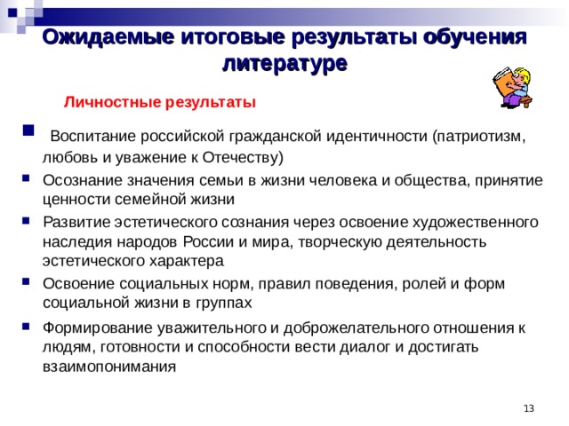 Ожидаемые итоговые результаты обучения литературе   Личностные результаты   Воспитание российской гражданской идентичности (патриотизм, любовь и уважение к Отечеству) Осознание значения семьи в жизни человека и общества, принятие ценности семейной жизни Развитие эстетического сознания через освоение художественного наследия народов России и мира, творческую деятельность эстетического характера Освоение социальных норм, правил поведения, ролей и форм социальной жизни в группах Формирование уважительного и доброжелательного отношения к людям, готовности и способности вести диалог и достигать взаимопонимания    