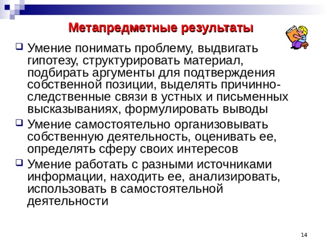 Метапредметные результаты  Умение понимать проблему, выдвигать гипотезу, структурировать материал, подбирать аргументы для подтверждения собственной позиции, выделять причинно-следственные связи в устных и письменных высказываниях, формулировать выводы Умение самостоятельно организовывать собственную деятельность, оценивать ее, определять сферу своих интересов Умение работать с разными источниками информации, находить ее, анализировать, использовать в самостоятельной деятельности  