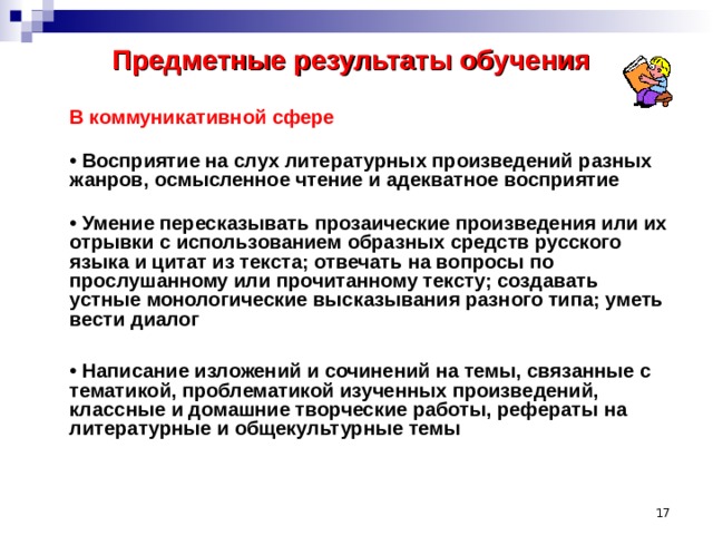 Предметные результаты обучения    В коммуникативной сфере  • Восприятие на слух литературных произведений разных жанров, осмысленное чтение и адекватное восприятие   • Умение пересказывать прозаические произведения или их отрывки с использованием образных средств русского языка и цитат из текста; отвечать на вопросы по прослушанному или прочитанному тексту; создавать устные монологические высказывания разного типа; уметь вести диалог   • Написание изложений и сочинений на темы, связанные с тематикой, проблематикой изученных произведений, классные и домашние творческие работы, рефераты на литературные и общекультурные темы     