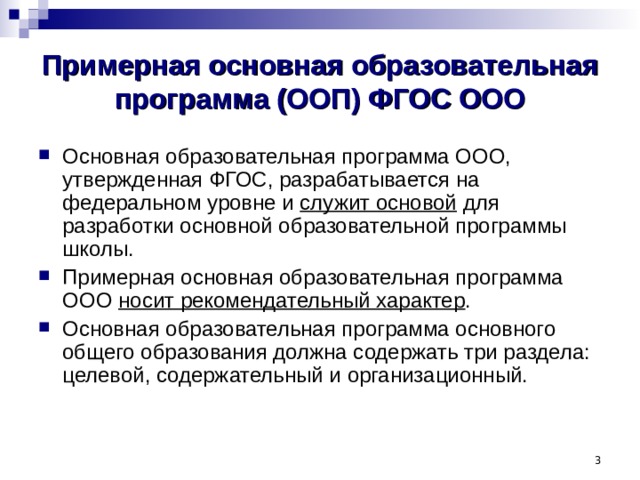 Примерная основная образовательная программа (ООП) ФГОС ООО Основная образовательная программа ООО, утвержденная ФГОС, разрабатывается на федеральном уровне и служит основой для разработки основной образовательной программы школы. Примерная основная образовательная программа ООО носит рекомендательный характер . Основная образовательная программа основного общего образования должна содержать три раздела: целевой, содержательный и организационный.  