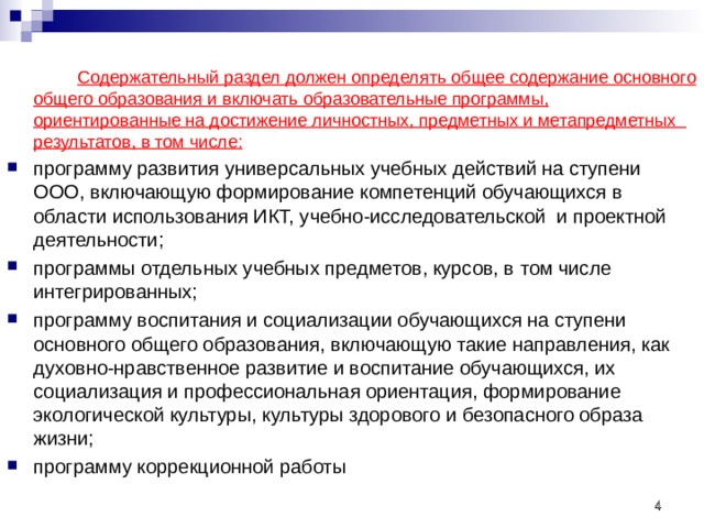   Содержательный раздел должен определять общее содержание основного общего образования и включать образовательные программы, ориентированные на достижение личностных, предметных и метапредметных   результатов, в том числе: программу развития универсальных учебных действий на ступени ООО, включающую формирование компетенций обучающихся в области использования ИКТ, учебно-исследовательской  и проектной деятельности; программы отдельных учебных предметов, курсов, в том числе интегрированных; программу воспитания и социализации обучающихся на ступени основного общего образования, включающую такие направления, как духовно-нравственное развитие и воспитание обучающихся, их социализация и профессиональная ориентация, формирование экологической культуры, культуры здорового и безопасного образа жизни; программу коррекционной работы   