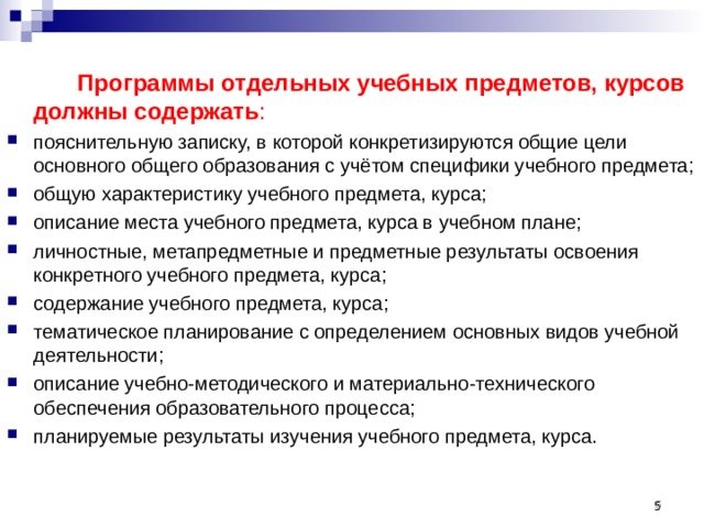   Программы отдельных учебных предметов, курсов должны содержать : пояснительную записку, в которой конкретизируются общие цели основного общего образования с учётом специфики учебного предмета; общую характеристику учебного предмета, курса; описание места учебного предмета, курса в учебном плане; личностные, метапредметные и предметные результаты освоения конкретного учебного предмета, курса; содержание учебного предмета, курса; тематическое планирование с определением основных видов учебной деятельности; описание учебно-методического и материально-технического обеспечения образовательного процесса; планируемые результаты изучения учебного предмета, курса.   