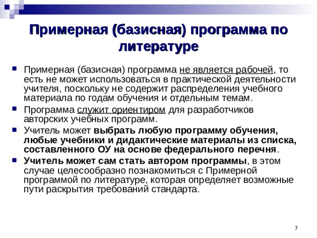 Примерная (базисная) программа по литературе Примерная (базисная) программа не является рабочей , то есть не может использоваться в практической деятельности учителя, поскольку не содержит распределения учебного материала по годам обучения и отдельным темам. Программа служит ориентиром для разработчиков авторских учебных программ. Учитель может выбрать любую программу обучения, любые учебники и дидактические материалы из списка, составленного ОУ на основе федерального перечня . Учитель может сам стать автором программы , в этом случае целесообразно познакомиться с Примерной программой по литературе, которая определяет возможные пути раскрытия требований стандарта.   