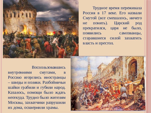  Трудное время переживала Россия в 17 веке. Его назвали Смутой (все смешалось, ничего не понять). Царский род прекратился, царя не было, появились самозванцы, старавшиеся силой захватить власть и престол.  Воспользовавшись внутренними смутами, в Россию вторглись иностранцы – шведы и поляки. Разбойничьи шайки грабили и губили народ. Казалось, помощи было ждать неоткуда. Трудно было жителям Москвы, захватчики разрушили их дома, осквернили храмы. 