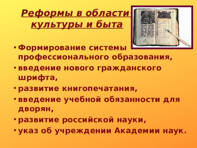 Реформы в области  культуры и быта Формирование  системы  профессионального  образования , введение  нового  гражданского  шрифта , развитие  книгопечатания , введение  учебной  обязанности  для  дворян , развитие  российской  науки , указ  об  учреждении  Академии  наук.  