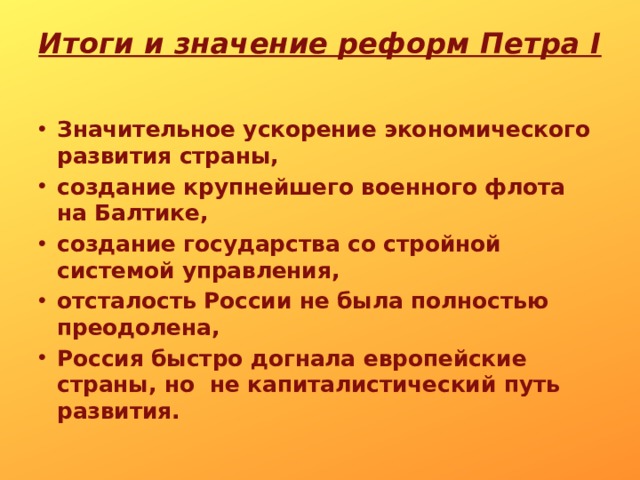 Итоги и значение реформ Петра I   Значительное ускорение экономического развития страны, создание крупнейшего военного флота на Балтике, создание государства со стройной системой управления, отсталость России не была полностью преодолена, Россия быстро догнала европейские страны, но не капиталистический путь развития. 