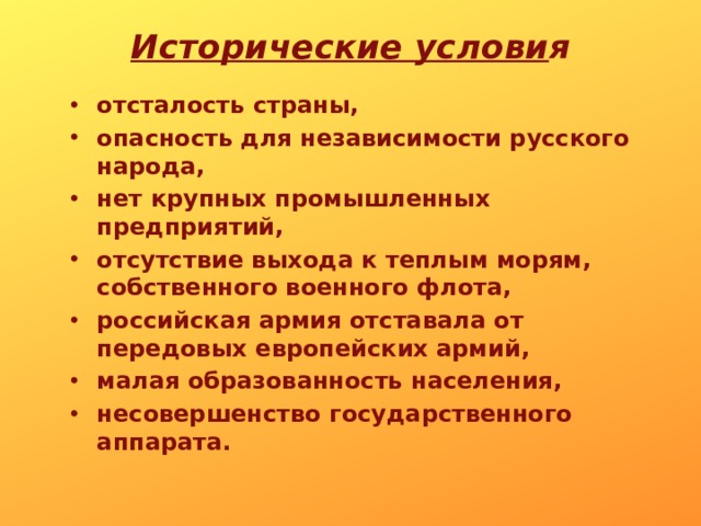 Исторические  услови я   отсталость страны, опасность для независимости русского народа, нет крупных промышленных предприятий, отсутствие выхода к теплым морям, собственного военного флота, российская армия отставала от передовых европейских армий, малая образованность населения, несовершенство государственного аппарата. 