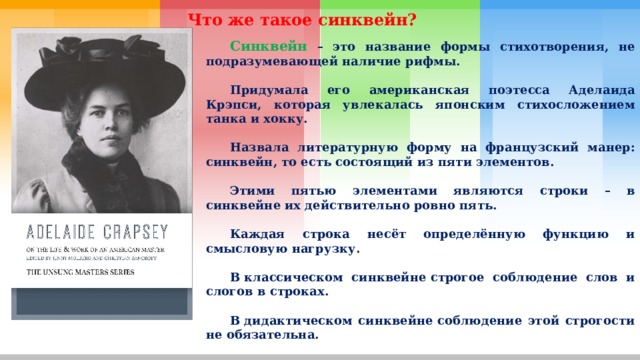 Что же такое синквейн?  Синквейн  – это название формы стихотворения, не подразумевающей наличие рифмы.   Придумала его американская поэтесса Аделаида Крэпси, которая увлекалась японским стихосложением танка и хокку.   Назвала литературную форму на французский манер: синквейн, то есть состоящий из пяти элементов.   Этими пятью элементами являются строки – в синквейне их действительно ровно пять.   Каждая строка несёт определённую функцию и смысловую нагрузку.   В классическом  синквейне   строгое соблюдение слов и слогов в строках.   В дидактическом  синквейне соблюдение этой строгости не обязательна. 