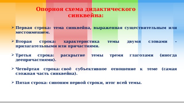 Опорноя схема дидактического синквейна: Первая строка: тема синквейна, выраженная существительным или местоимением.  Вторая строка: характеристика темы двумя словами – прилагательными или причастиями.  Третья строка: раскрытие темы тремя глаголами (иногда деепричастиями).  Четвёртая строка: своё субъективное отношение к теме (самая сложная часть синквейна).  Пятая строка: синоним первой строки, итог всей темы. 