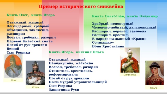 Пример исторического синквейна Князь Олег,  князь Игорь   Отважный, жадный Легендарный, храбрый   Объединил, заключил, расширил  Воевал, требовал, разорял   Первый Киевский князь.  Погиб от рук древлян   Вещий Сын Рюрика Князь Святослав,  князь Владимир    Храбрый, непокорный   Человеколюбивый, дальновидный   Расширил, перенёс, завоевал   Расширил, крестил, В народе названный «Красно Солнышко»  Воин Христианин Князь Игорь,  княгиня Ольга   Отважный, жадный Неподкупная, жестокая   Воевал, требовал, разорял  Отомстила, крестилась, реформировала   Погиб от рук древлян Была мудрой управительницей  Сын Рюрика Защитница Руси 