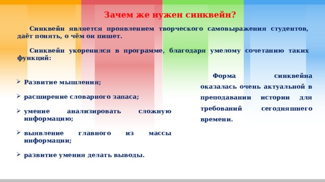 Зачем же нужен синквейн?  Синквейн является проявлением творческого самовыражения студентов, даёт понять, о чём он пишет.   Синквейн укоренился в программе, благодаря умелому сочетанию таких функций:  Форма синквейна оказалась очень актуальной в преподавании истории для требований сегодняшнего времени. Развитие мышления;  расширение словарного запаса;  умение анализировать сложную информацию;  выявление главного из массы информации;  развитие умения делать выводы. 