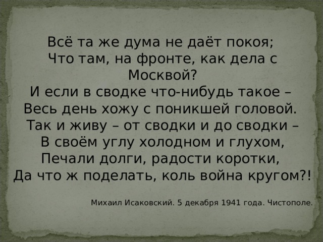 Всё та же дума не даёт покоя; Что там, на фронте, как дела с Москвой? И если в сводке что-нибудь такое – Весь день хожу с поникшей головой. Так и живу – от сводки и до сводки – В своём углу холодном и глухом, Печали долги, радости коротки, Да что ж поделать, коль война кругом?! Михаил Исаковский. 5 декабря 1941 года. Чистополе. 