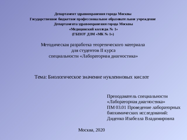 Департамент здравоохранения города Москвы   Государственное бюджетное профессиональное образовательное учреждение  Департамента здравоохранения города Москвы  «Медицинский колледж № 1»  (ГБПОУ ДЗМ «МК № 1») Методическая разработка теоретического материала  для студентов II курса  специальности «Лабораторная диагностика» Тема: Биологическое значение нуклеиновых кислот Преподаватель специальности «Лабораторная диагностика» ПМ 03.01 Проведение лабораторных биохимических исследований: Диденко Изабелла Владимировна Москва, 2020 