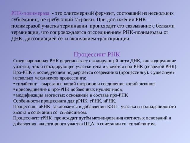 РНК-полимераза  - это олигомерный фермент, состоящий из нескольких субъединиц, не требующий затравки. При достижении РНК – полимеразой участка терминации  происходит его связывание с белками терминации, что сопровождается отсоединением РНК-полимеразы от ДНК, диссоциацией её  и окончанием транскрипции. Процессинг РНК Синтезированная РНК переписывает с кодирующей нити ДНК, как кодирующие участки,  так и некодирующие участки гена и является про-РНК (незрелой РНК). Про-РНК в последующем подвергается созреванию (процессингу). Существует несколько механизмов процессинга:   сплайсинг – вырезание копий интронов и соединение копий экзонов;   присоединение к про-РНК добавочных нуклеотидов;   модификация азотистых оснований  в составе про-РНК Особенности процессинга для рРНК, тРНК, иРНК. Процессинг иРНК  заключается в добавлении КЭП - участка и полиаденилового хвоста в сочетании со  сплайсингом. Процессинтг тРНК  происходит путём метилирования азотистых оснований и добавления  акцепторного участка ЦЦА  в сочетании со  сплайсингом. 