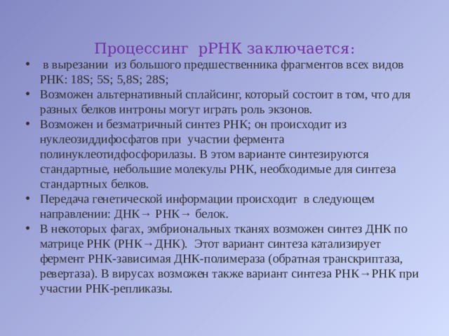 Процессинг  рРНК заключается:  в вырезании  из большого предшественника фрагментов всех видов РНК: 18S; 5S; 5,8S; 28S; Возможен альтернативный сплайсинг, который состоит в том, что для разных белков интроны могут играть роль экзонов. Возможен и безматричный синтез РНК; он происходит из нуклеозиддифосфатов при  участии фермента полинуклеотидфосфорилазы. В этом варианте синтезируются стандартные, небольшие молекулы РНК, необходимые для синтеза стандартных белков. Передача генетической информации происходит  в следующем направлении: ДНК→ РНК→ белок. В некоторых фагах, эмбриональных тканях возможен синтез ДНК по матрице РНК (РНК→ДНК).  Этот вариант синтеза катализирует фермент РНК-зависимая ДНК-полимераза (обратная транскриптаза, ревертаза). В вирусах возможен также вариант синтеза РНК→РНК при участии РНК-репликазы. 