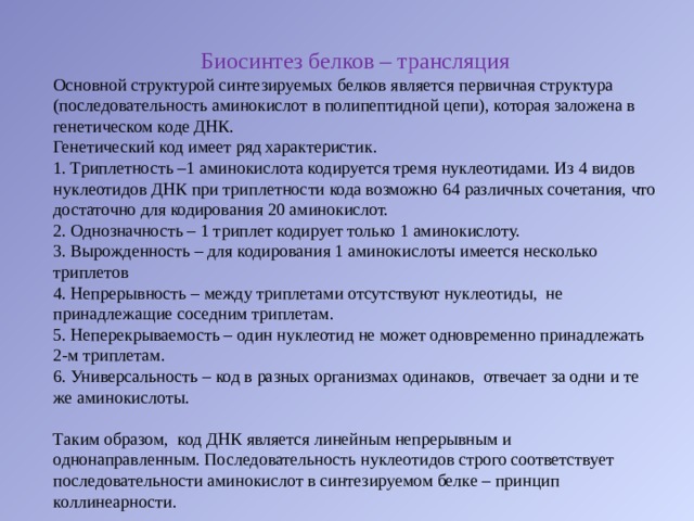 Биосинтез белков – трансляция Основной структурой синтезируемых белков является первичная структура (последовательность аминокислот в полипептидной цепи), которая заложена в генетическом коде ДНК. Генетический код имеет ряд характеристик.   Триплетность –1 аминокислота кодируется тремя нуклеотидами. Из 4 видов нуклеотидов ДНК при триплетности кода возможно 64 различных сочетания, что достаточно для кодирования 20 аминокислот.   Однозначность – 1 триплет кодирует только 1 аминокислоту.   Вырожденность – для кодирования 1 аминокислоты имеется несколько триплетов   Непрерывность – между триплетами отсутствуют нуклеотиды,  не принадлежащие соседним триплетам.   Неперекрываемость – один нуклеотид не может одновременно принадлежать 2-м триплетам.   Универсальность – код в разных организмах одинаков,  отвечает за одни и те же аминокислоты. Таким образом,  код ДНК является линейным непрерывным и однонаправленным. Последовательность нуклеотидов строго соответствует последовательности аминокислот в синтезируемом белке – принцип коллинеарности. 