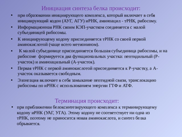 Инициация синтеза белка происходит: при образовании инициирующего комплекса, который включает в себя инициирующий кодон (АУГ, АГУ) иРНК, аминоацил - тРНК, рибосому. Информационная РНК своим КЭП-участком соединяется с малой субъединицей рибосомы. К инициирующему кодону присоединяется тРНК со своей первой аминокислотой (чаще всего метионином).  К малой субъединице присоединяется большая субъединица рибосомы, и на рибосоме  формируется два функциональных участка: пептидильный (Р-участок) и аминоацильный (А-участок). Первая тРНК с первой аминокислотой присоединяется к Р-участку, а А-участок оказывается свободным. Элонгация включает в себя замыкание пептидной связи, транслокацию рибосомы по иРНК с использованием энергии ГТФ и АТФ. Терминация происходит: при приближении белоксинтезирующего комплекса к терминирующему кодону иРНК (УАГ, УГА). Этому кодону не соответствует ни одна из тРНК, поэтому не приносится новая аминокислота, и синтез белка обрывается. 