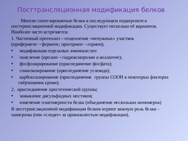 Посттрансляционная модификация белков  Многие синтезированные белки в последующем подвергаются посттрансляционной модификации. Существует несколько её вариантов. Наиболее часто встречается: 1. Частичный протеолиз – отщепление «ненужных» участков (профермент→фермент; прогормон→гормон);  модификация отдельных аминокислот:  окисление (пролин→гидроксипролин в коллагене);  фосфолирирование (присоединение фосфата);  гликозилирование (присоединение углевода);  карбоксилирование (присоединение группы СООН в некоторых факторах свёртывания крови); 2. присоединение простетической группы;  замыкание дисульфидных мостиков;  изменение олигомерности белка (объединение нескольких мономеров) В посттрансляционной модификации белков играют важную роль белки - шапероны (они «следят» за правильностью модификации). 
