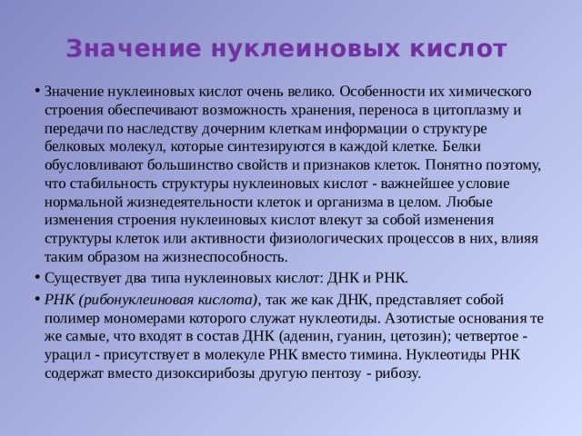 Значение нуклеиновых кислот Значение нуклеиновых кислот очень велико. Особенности их химического строения обеспечивают возможность хранения, переноса в цитоплазму и передачи по наследству дочерним клеткам информации о структуре белковых молекул, которые синтезируются в каждой клетке. Белки обусловливают большинство свойств и признаков клеток. Понятно поэтому, что стабильность структуры нуклеиновых кислот - важнейшее условие нормальной жизнедеятельности клеток и организма в целом. Любые изменения строения нуклеиновых кислот влекут за собой изменения структуры клеток или активности физиологических процессов в них, влияя таким образом на жизнеспособность. Существует два типа нуклеиновых кислот: ДНК и РНК. РНК (рибонуклеиновая кислота),  так же как ДНК, представляет собой полимер мономерами которого служат нуклеотиды. Азотистые основания те же самые, что входят в состав ДНК (аденин, гуанин, цетозин); четвертое - урацил - присутствует в молекуле РНК вместо тимина. Нуклеотиды РНК содержат вместо дизоксирибозы другую пентозу - рибозу. 