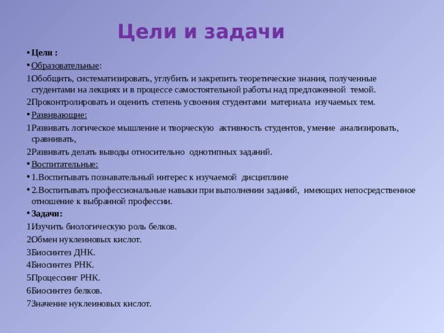 Цели и задачи Цели : Образовательные : Обобщить, систематизировать, углубить и закрепить теоретические знания, полученные студентами на лекциях и в процессе самостоятельной работы над предложенной темой. Проконтролировать и оценить степень усвоения студентами материала изучаемых тем. Развивающие: Развивать логическое мышление и творческую активность студентов, умение анализировать, сравнивать, Развивать делать выводы относительно однотипных заданий. Воспитательные: 1.Воспитывать познавательный интерес к изучаемой дисциплине 2.Воспитывать профессиональные навыки при выполнении заданий, имеющих непосредственное отношение к выбранной профессии. Задачи: Изучить биологическую роль белков. Обмен нуклеиновых кислот. Биосинтез ДНК. Биосинтез РНК. Процессинг РНК. Биосинтез белков. Значение нуклеиновых кислот. 