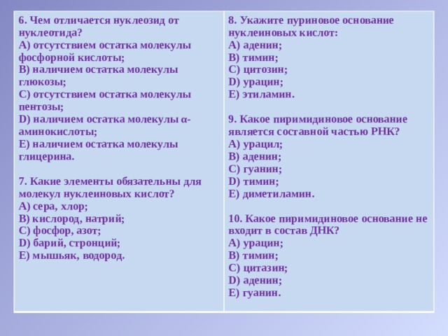 6. Чем отличается нуклеозид от нуклеотида? 8. Укажите пуриновое основание нуклеиновых кислот: А) отсутствием остатка молекулы фосфорной кислоты; А) аденин; В) наличием остатка молекулы глюкозы; В) тимин; С) отсутствием остатка молекулы пентозы; С) цитозин; D) наличием остатка молекулы α- аминокислоты; Е) наличием остатка молекулы глицерина. D) урацин;  Е) этиламин.  7. Какие элементы обязательны для молекул нуклеиновых кислот? А) сера, хлор; 9. Какое пиримидиновое основание является составной частью РНК? В) кислород, натрий; А) урацил; В) аденин; С) фосфор, азот; D) барий, стронций; С) гуанин; D) тимин; Е) мышьяк, водород. Е) диметиламин.    10. Какое пиримидиновое основание не входит в состав ДНК? А) урацин; В) тимин; С) цитазин; D) аденин; Е) гуанин. 