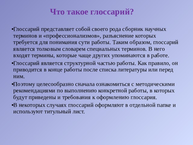 Что такое глоссарий? Глоссарий представляет собой своего рода сборник научных терминов и «профессионализмов», разъяснение которых требуется для понимания сути работы. Таким образом, глоссарий является толковым словарем специальных терминов. В него входят термины, которые чаще других упоминаются в работе. Глоссарий является структурной частью работы. Как правило, он приводится в конце работы после списка литературы или перед ним. Поэтому целесообразно сначала ознакомиться с методическими рекомендациями по выполнению конкретной работы, в которых будут приведены и требования к оформлению глоссария. В некоторых случаях глоссарий оформляют в отдельной папке и используют титульный лист. 