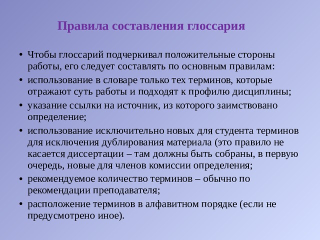 Правила составления глоссария Чтобы глоссарий подчеркивал положительные стороны работы, его следует составлять по основным правилам: использование в словаре только тех терминов, которые отражают суть работы и подходят к профилю дисциплины; указание ссылки на источник, из которого заимствовано определение; использование исключительно новых для студента терминов для исключения дублирования материала (это правило не касается диссертации – там должны быть собраны, в первую очередь, новые для членов комиссии определения; рекомендуемое количество терминов – обычно по рекомендации преподавателя; расположение терминов в алфавитном порядке (если не предусмотрено иное). 