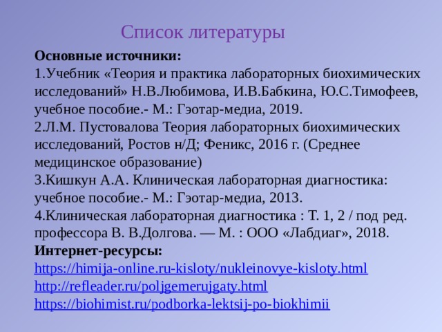 Список литературы Основные источники: Учебник «Теория и практика лабораторных биохимических исследований» Н.В.Любимова, И.В.Бабкина, Ю.С.Тимофеев, учебное пособие.- М.: Гэотар-медиа, 2019. Л.М. Пустовалова Теория лабораторных биохимических исследований, Ростов н/Д; Феникс, 2016 г. (Среднее медицинское образование) Кишкун А.А. Клиническая лабораторная диагностика: учебное пособие.- М.: Гэотар-медиа, 2013. Клиническая лабораторная диагностика : Т. 1, 2 / под ред. профессора В. В.Долгова. — М. : ООО «Лабдиаг», 2018. Интернет-ресурсы: https://himija-online.ru-kisloty/nukleinovye-kisloty.html http://refleader.ru/poljgemerujgaty.html https://biohimist.ru/podborka-lektsij-po-biokhimii 