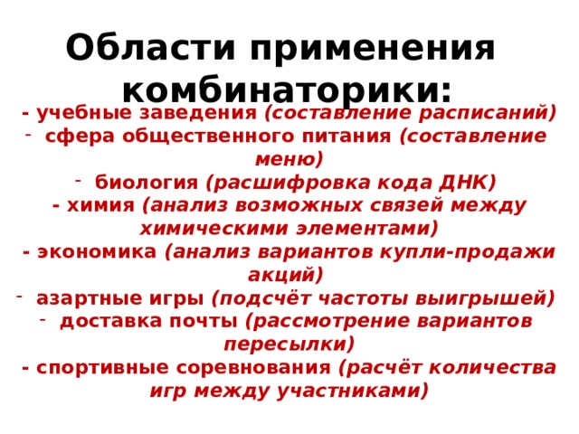 Области применения комбинаторики: - учебные заведения (составление расписаний)  сфера общественного питания (составление меню)  биология (расшифровка кода ДНК) - химия (анализ возможных связей между химическими элементами) - экономика (анализ вариантов купли-продажи акций)  азартные игры (подсчёт частоты выигрышей)  доставка почты (рассмотрение вариантов пересылки) - спортивные соревнования (расчёт количества игр между участниками) 
