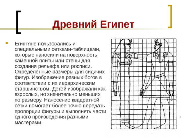 Древний Египет Египтяне пользовались и специальными сетками-таблицами, которые наносили на поверхность каменной плиты или стены для создания рельефа или росписи. Определенные размеры для сидячих фигур. Изображение разных богов в соответствии с их иерархическим старшинством. Детей изображали как взрослых, но значительно меньших по размеру. Нанесение квадратной сетки помогает более точно передать пропорции фигуры и выполнять части одного произведения разными мастерами. 