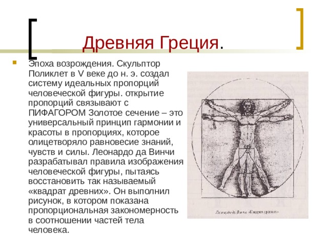  Древняя Греция . Эпоха возрождения. Скульптор Поликлет в V веке до н. э. создал систему идеальных пропорций человеческой фигуры. открытие пропорций связывают с ПИФАГОРОМ Золотое сечение – это универсальный принцип гармонии и красоты в пропорциях, которое олицетворяло равновесие знаний, чувств и силы. Леонардо да Винчи разрабатывал правила изображения человеческой фигуры, пытаясь восстановить так называемый «квадрат древних». Он выполнил рисунок, в котором показана пропорциональная закономерность в соотношении частей тела человека. 