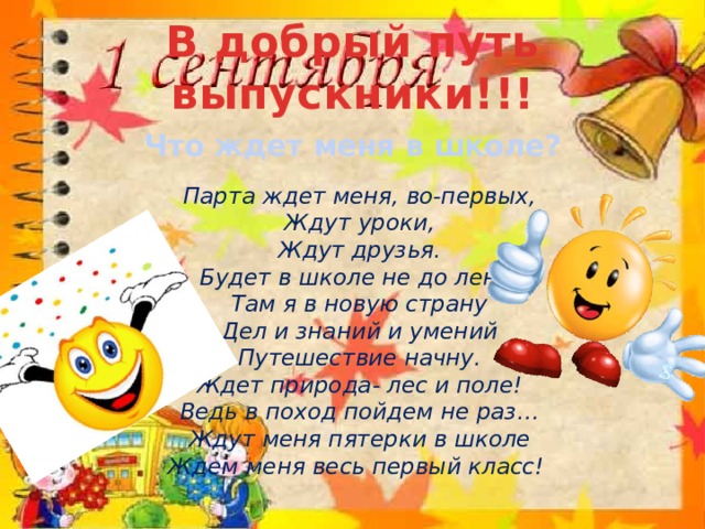 В добрый путь выпускники!!! Что ждет меня в школе?   Парта ждет меня, во-первых,  Ждут уроки,  Ждут друзья.  Будет в школе не до лени,  Там я в новую страну  Дел и знаний и умений  Путешествие начну.  Ждет природа- лес и поле!  Ведь в поход пойдем не раз…  Ждут меня пятерки в школе  Ждем меня весь первый класс!    