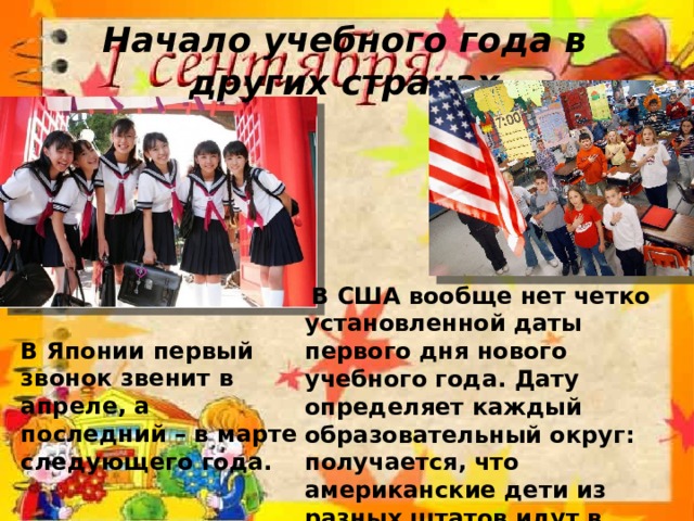 Начало учебного года в других странах  В США вообще нет четко установленной даты первого дня нового учебного года. Дату определяет каждый образовательный округ: получается, что американские дети из разных штатов идут в школу в разные дни – кто-то в конце июля, кто-то в августе, а кто-то и в сентябре. В Японии первый звонок звенит в апреле, а последний – в марте следующего года. 