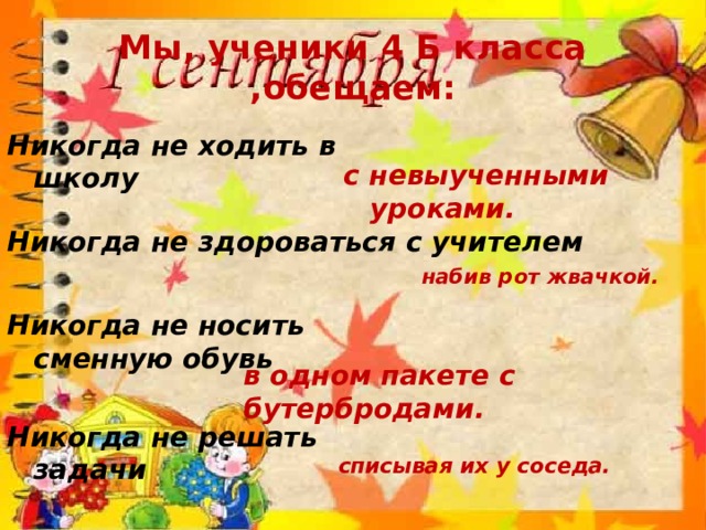 Мы, ученики 4 Б класса ,обещаем: Никогда не ходить в школу с невыученными уроками. Никогда не здороваться с учителем набив рот жвачкой. Никогда не носить сменную обувь в одном пакете с бутербродами. Никогда не решать задачи списывая их у соседа. 