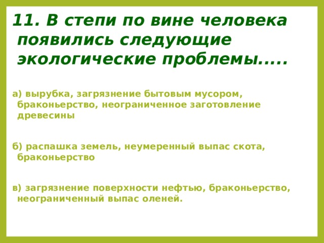 11. В степи по вине человека появились следующие экологические проблемы.....  а) вырубка, загрязнение бытовым мусором, браконьерство, неограниченное заготовление древесины  б) распашка земель, неумеренный выпас скота, браконьерство  в) загрязнение поверхности нефтью, браконьерство, неограниченный выпас оленей.  