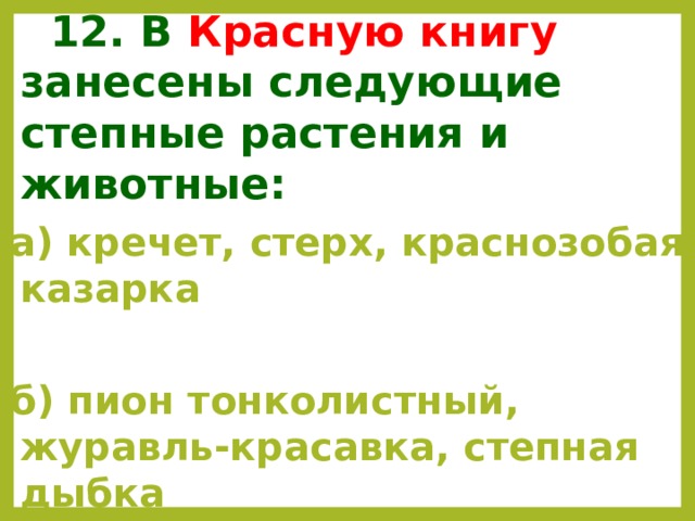  12. В Красную книгу занесены следующие степные растения и животные: а) кречет, стерх, краснозобая казарка  б) пион тонколистный, журавль-красавка, степная дыбка  в) зубр, филин, женьшень.   