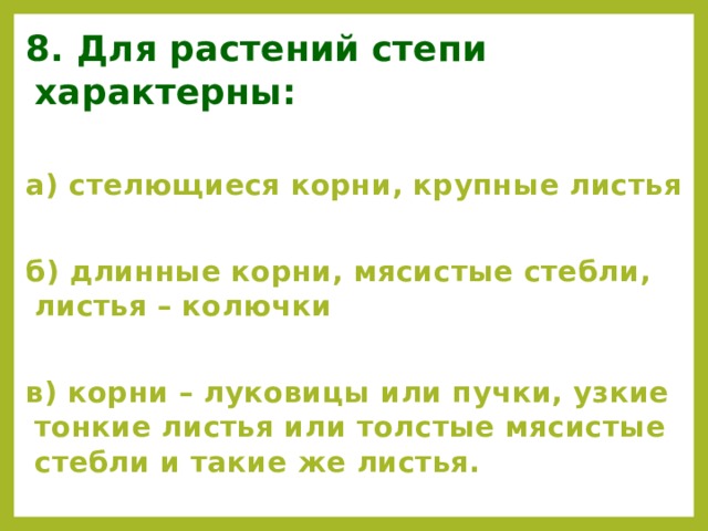 8. Для растений степи характерны: а) стелющиеся корни, крупные листья  б) длинные корни, мясистые стебли, листья – колючки  в) корни – луковицы или пучки, узкие тонкие листья или толстые мясистые стебли и такие же листья.  