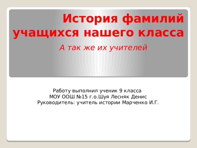 История фамилий  учащихся нашего класса А так же их учителей Работу выполнил ученик 9 класса  МОУ ООШ №15 г.о.Шуя Лесняк Денис Руководитель: учитель истории Марченко И.Г. 
