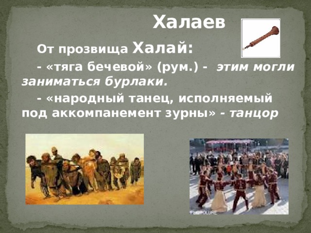 Халаев От прозвища Халай: - «тяга бечевой» (рум.) - этим могли заниматься бурлаки. - «народный танец, исполняемый под аккомпанемент зурны» - танцор  