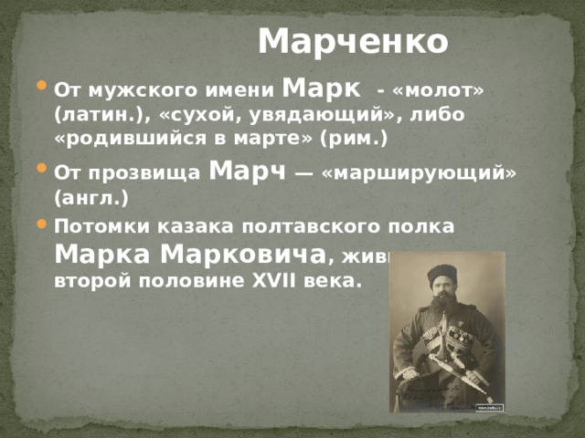  Марченко От мужского имени Марк - «молот» (латин.), «сухой, увядающий», либо «родившийся в марте» (рим.) От прозвища Марч — «марширующий» (англ.) Потомки казака полтавского полка Марка Марковича , жившего во второй половине XVII века. 