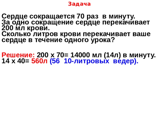 Задача   Сердце сокращается 70 раз в минуту. За одно сокращение сердце перекачивает 200 мл крови. Сколько литров крови перекачивает ваше сердце в течение одного урока? Решение: 200 х 70= 14000 мл (14л) в минуту. 14 х 40= 560л (56 10-литровых ведер).  