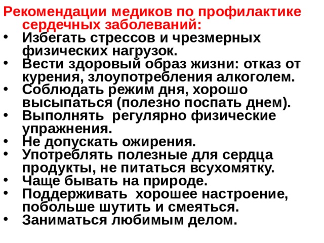 Рекомендации медиков по профилактике сердечных заболеваний: Избегать стрессов и чрезмерных физических нагрузок. Вести здоровый образ жизни: отказ от курения, злоупотребления алкоголем. Соблюдать режим дня, хорошо высыпаться (полезно поспать днем). Выполнять регулярно физические упражнения. Не допускать ожирения. Употреблять полезные для сердца продукты, не питаться всухомятку. Чаще бывать на природе. Поддерживать хорошее настроение, побольше шутить и смеяться. Заниматься любимым делом. 