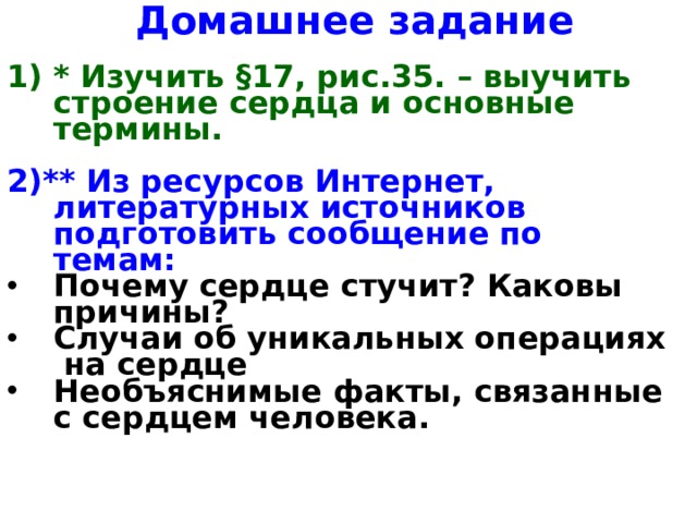 Домашнее задание * Изучить §17, рис.35. – выучить строение сердца и основные термины.  2)**  Из ресурсов Интернет, литературных источников подготовить сообщение по темам: Почему сердце стучит? Каковы причины? Случаи об уникальных операциях на сердце Необъяснимые факты, связанные с сердцем человека.   