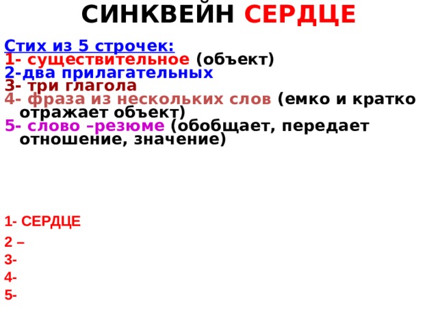 СИНКВЕЙН СЕРДЦЕ Стих из 5 строчек: 1- существительное (объект) 2-два прилагательных 3- три глагола 4- фраза из нескольких слов (емко и кратко отражает объект) 5- слово –резюме (обобщает, передает отношение, значение) 1- СЕРДЦЕ 2 – 3- 4- 5- 