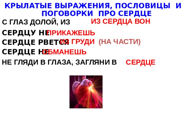 КРЫЛАТЫЕ ВЫРАЖЕНИЯ, ПОСЛОВИЦЫ И ПОГОВОРКИ ПРО СЕРДЦЕ  СЕРДЦУ НЕ СЕРДЦЕ РВЕТСЯ СЕРДЦЕ НЕ ИЗ СЕРДЦА ВОН С ГЛАЗ ДОЛОЙ, ИЗ ПРИКАЖЕШЬ ИЗ ГРУДИ (НА ЧАСТИ) ОБМАНЕШЬ НЕ ГЛЯДИ В ГЛАЗА, ЗАГЛЯНИ В СЕРДЦЕ 
