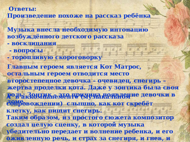  Ответы: Произведение похоже на рассказ ребёнка  Музыка внесла необходимую интонацию возбуждённого детского рассказа - восклицания  - вопросы - торопливую скороговорку Главным героем является Кот Матрос, остальным героем отводится место второстепенное девочка – очевидец, снегирь – жертва проделки кота. Даже у зонтика была своя роль: Зонтик – это причина появление девочки в доме. А в аккомпанементе (музыкальном сопровождении) слышно, как кот скребёт клетку, как пищит снегирь. Таким образом, из простого сюжета композитор создал целую сценку, в которой музыка убедительно передает и волнение ребенка, и его оживленную речь, и страх за снегиря, и гнев, и умную наблюдательность. 