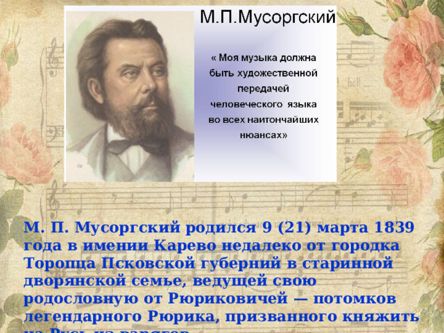 М. П. Мусоргский родился 9 (21) марта 1839 года в имении Карево недалеко от городка Торопца Псковской губерний в старинной дворянской семье, ведущей свою родословную от Рюриковичей — потомков легендарного Рюрика, призванного княжить на Русь из варягов. 
