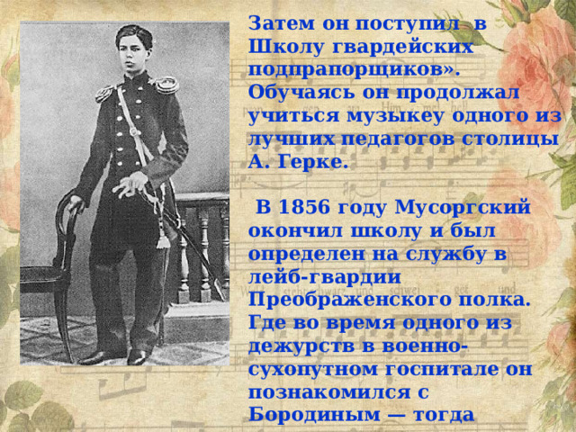 Затем он поступил в Школу гвардейских подпрапорщиков». Обучаясь он продолжал учиться музыкеу одного из лучших педагогов столицы А. Герке.   В 1856 году Мусоргский окончил школу и был определен на службу в лейб-гвардии Преображенского полка. Где во время одного из дежурств в военно-сухопутном госпитале он познакомился с Бородиным — тогда врачом того же госпиталя, известным композитором. 